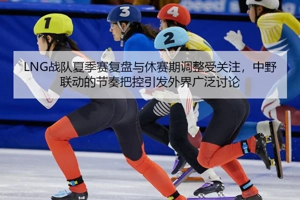 LNG战队夏季赛复盘与休赛期调整受关注，中野联动的节奏把控引发外界广泛讨论